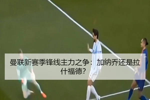 曼联新赛季锋线主力之争：加纳乔还是拉什福德？